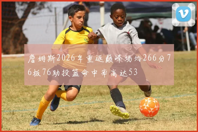 詹姆斯2026年重返巅峰场均266分76板76助投篮命中率高达53