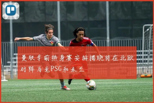 曼联季前热身赛安排揭晓将在北欧对阵马竞PSG和米兰