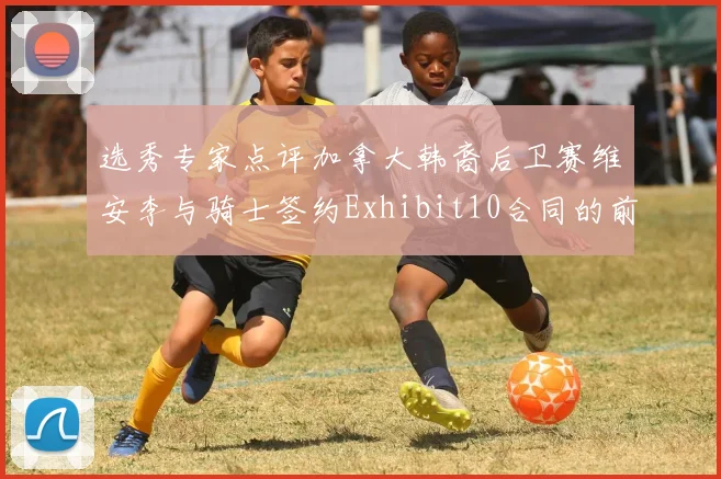 选秀专家点评加拿大韩裔后卫赛维安李与骑士签约Exhibit10合同的前景分析
