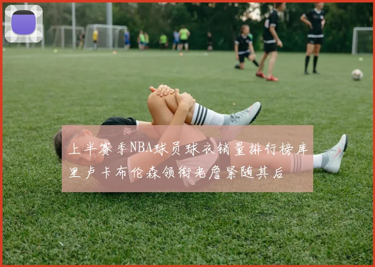 上半赛季NBA球员球衣销量排行榜库里卢卡布伦森领衔老詹紧随其后