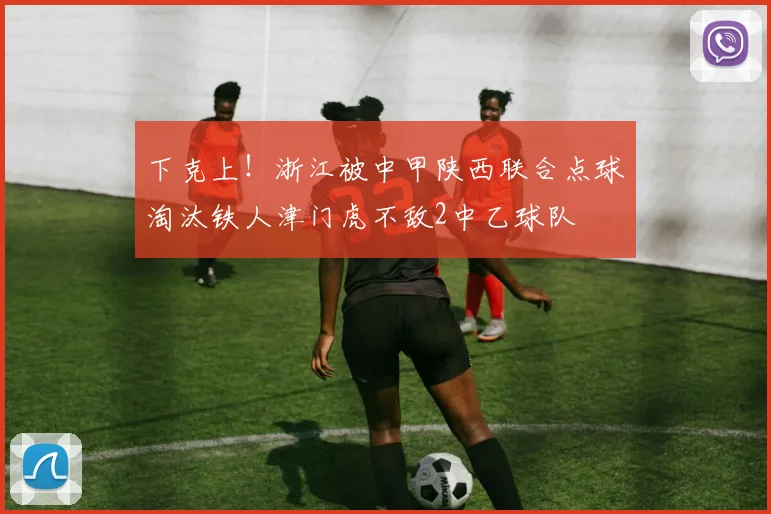 下克上！浙江被中甲陕西联合点球淘汰铁人津门虎不敌2中乙球队