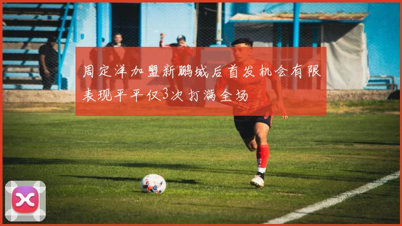 周定洋加盟新鹏城后首发机会有限表现平平仅3次打满全场