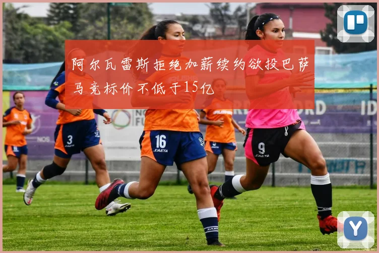 阿尔瓦雷斯拒绝加薪续约欲投巴萨马竞标价不低于15亿