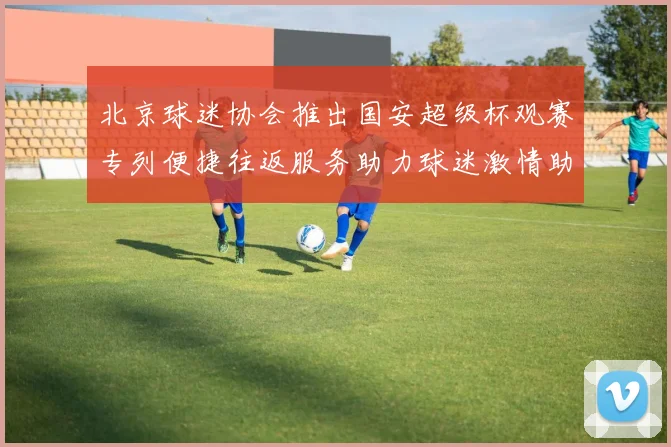 北京球迷协会推出国安超级杯观赛专列便捷往返服务助力球迷激情助阵