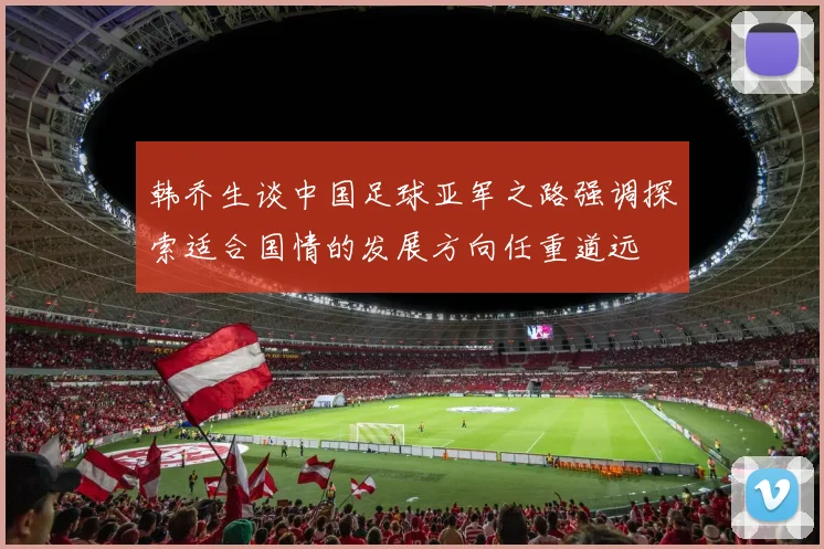 韩乔生谈中国足球亚军之路强调探索适合国情的发展方向任重道远