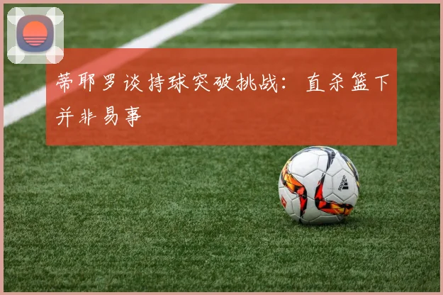 蒂耶罗谈持球突破挑战：直杀篮下并非易事
