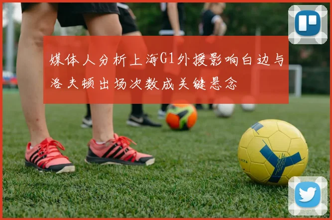 媒体人分析上海G1外援影响白边与洛夫顿出场次数成关键悬念