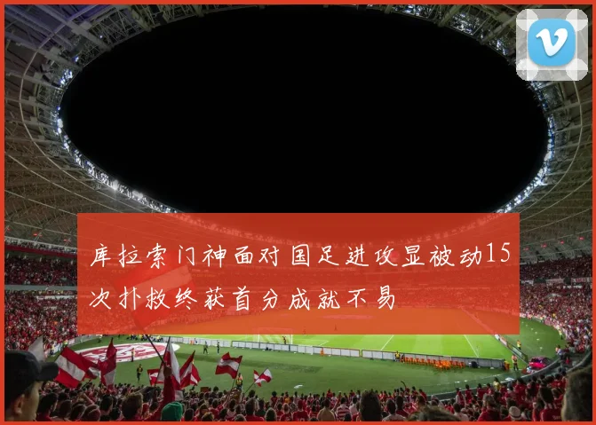库拉索门神面对国足进攻显被动15次扑救终获首分成就不易