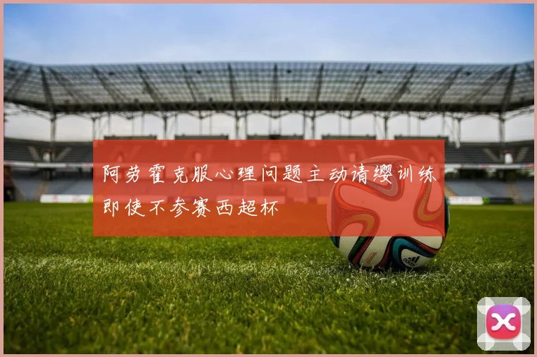 阿劳霍克服心理问题主动请缨训练即使不参赛西超杯