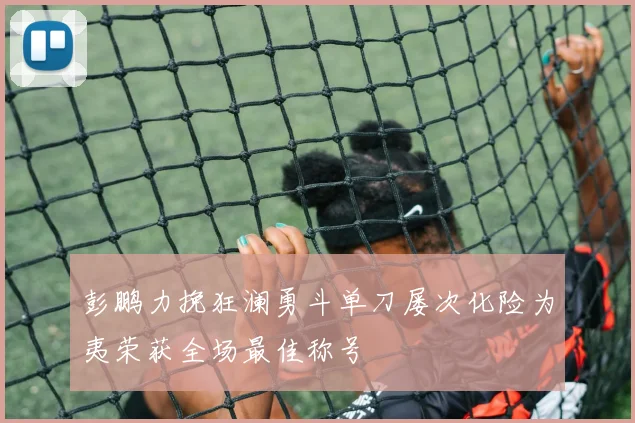 彭鹏力挽狂澜勇斗单刀屡次化险为夷荣获全场最佳称号