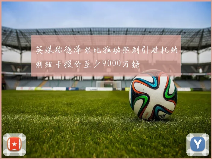 英媒称德泽尔比推动热刺引进托纳利纽卡报价至少9000万镑