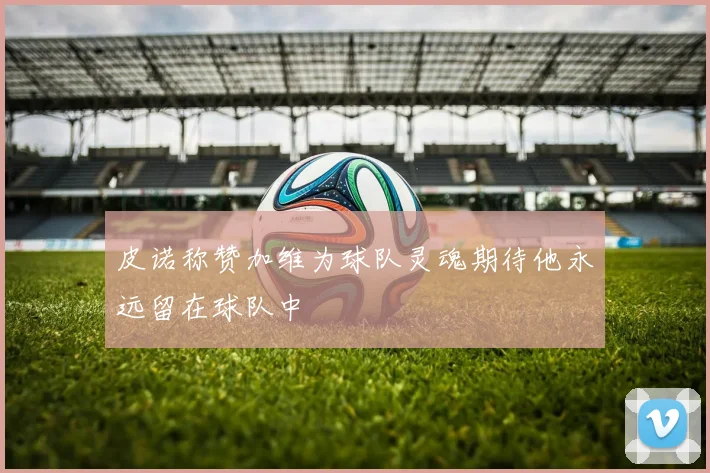 皮诺称赞加维为球队灵魂期待他永远留在球队中