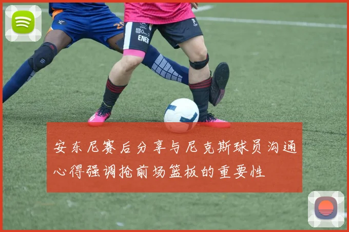 安东尼赛后分享与尼克斯球员沟通心得强调抢前场篮板的重要性