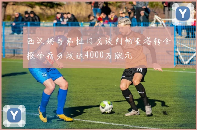 西汉姆与弗拉门戈谈判帕奎塔转会报价存分歧达4000万欧元