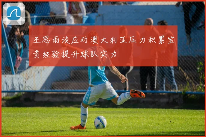 王思雨谈应对澳大利亚压力积累宝贵经验提升球队实力