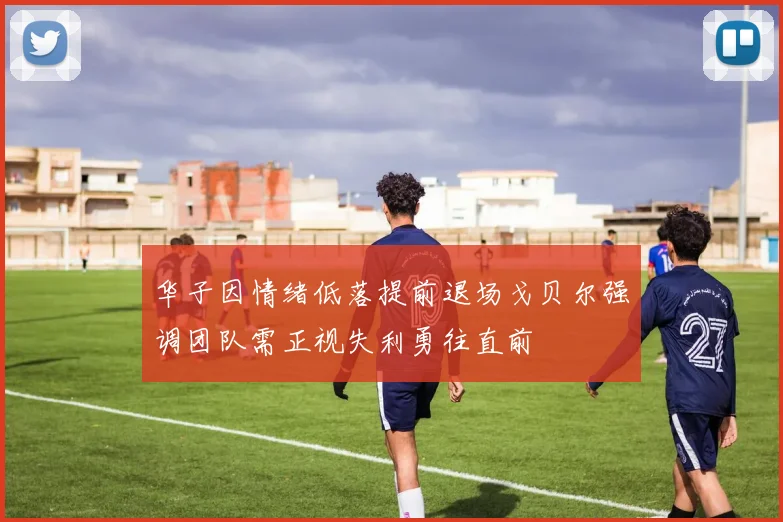 华子因情绪低落提前退场戈贝尔强调团队需正视失利勇往直前