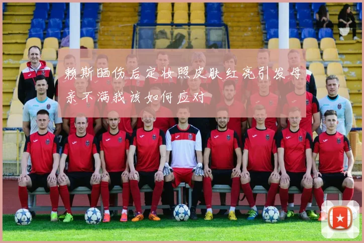 赖斯晒伤后定妆照皮肤红亮引发母亲不满我该如何应对