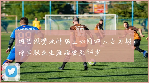 姆巴佩赞坎特场上如同四人合力期待其职业生涯延续至64岁