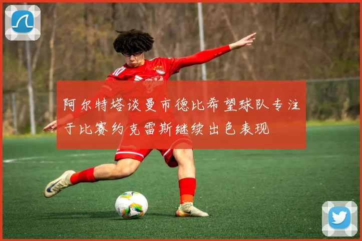 阿尔特塔谈曼市德比希望球队专注于比赛约克雷斯继续出色表现