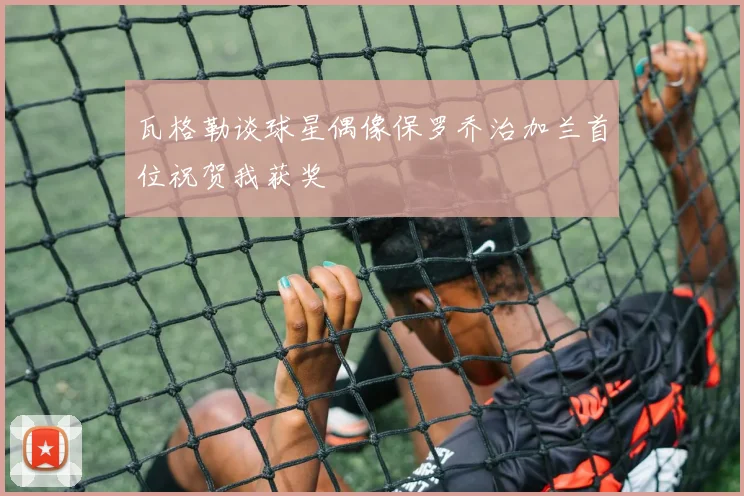 瓦格勒谈球星偶像保罗乔治加兰首位祝贺我获奖
