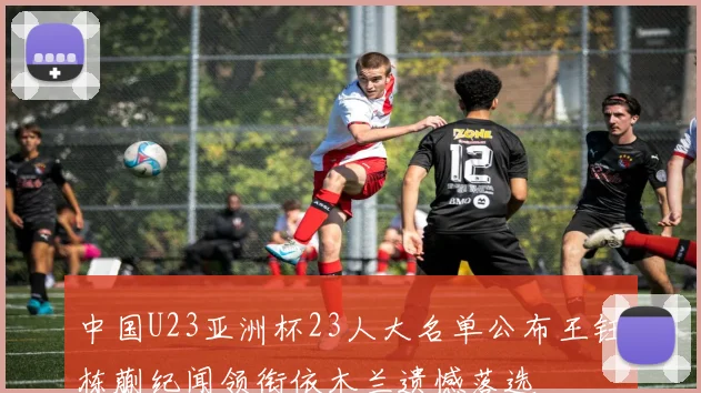 中国U23亚洲杯23人大名单公布王钰栋蒯纪闻领衔依木兰遗憾落选