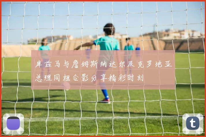 库兹马与詹姆斯纳达尔及克罗地亚总理同框合影分享精彩时刻