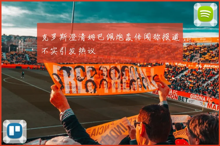 克罗斯澄清姆巴佩炮轰传闻称报道不实引发热议