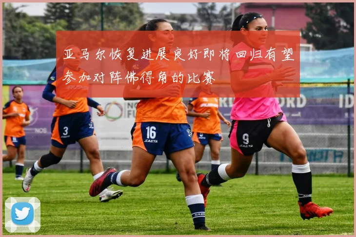 亚马尔恢复进展良好即将回归有望参加对阵佛得角的比赛