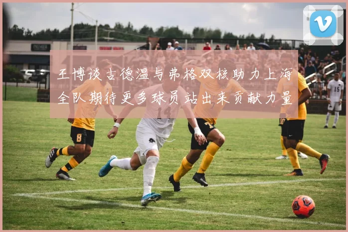 王博谈古德温与弗格双核助力上海全队期待更多球员站出来贡献力量